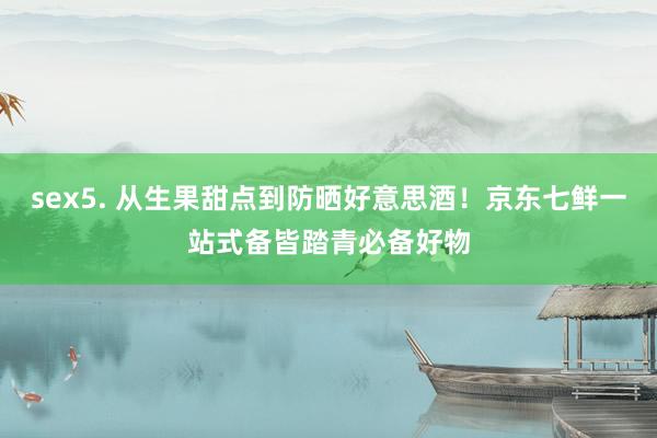 sex5. 从生果甜点到防晒好意思酒！京东七鲜一站式备皆踏青必备好物