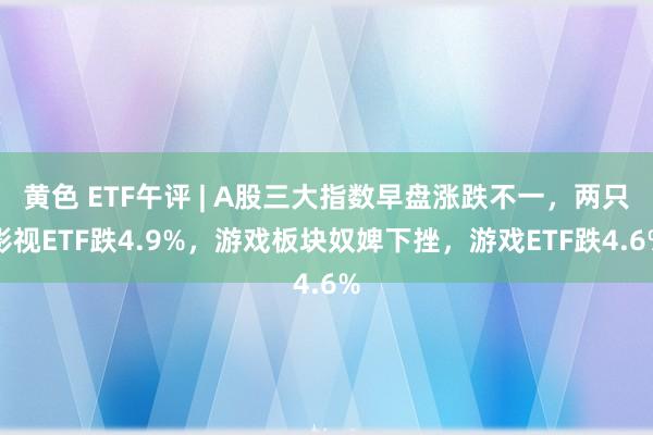 黄色 ETF午评 | A股三大指数早盘涨跌不一，两只影视ETF跌4.9%，游戏板块奴婢下挫，游戏ETF跌4.6%