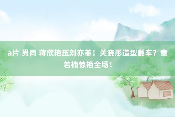 a片 男同 蒋欣艳压刘亦菲！关晓彤造型翻车？章若楠惊艳全场！