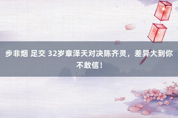 步非烟 足交 32岁章泽天对决陈齐灵，差异大到你不敢信！