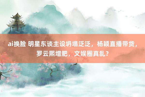 ai换脸 明星东谈主设坍塌泛泛，杨颖直播带货，罗云熙增肥，文娱圈真乱？