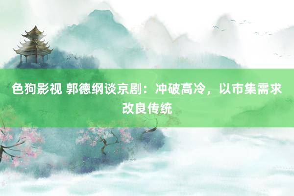 色狗影视 郭德纲谈京剧：冲破高冷，以市集需求改良传统