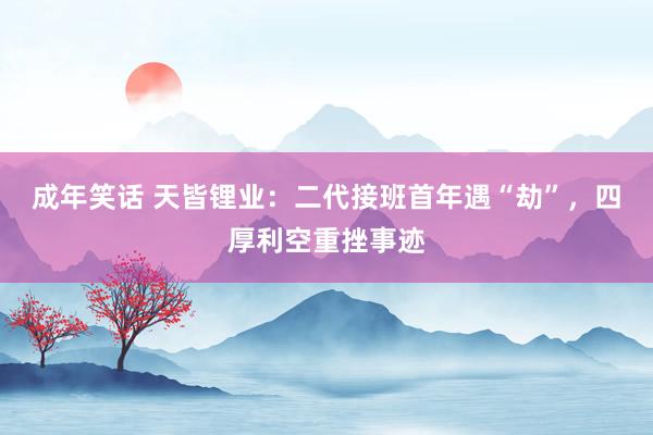 成年笑话 天皆锂业：二代接班首年遇“劫”，四厚利空重挫事迹