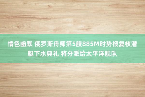 情色幽默 俄罗斯舟师第5艘885M时势报复核潜艇下水典礼 将分派给太平洋舰队