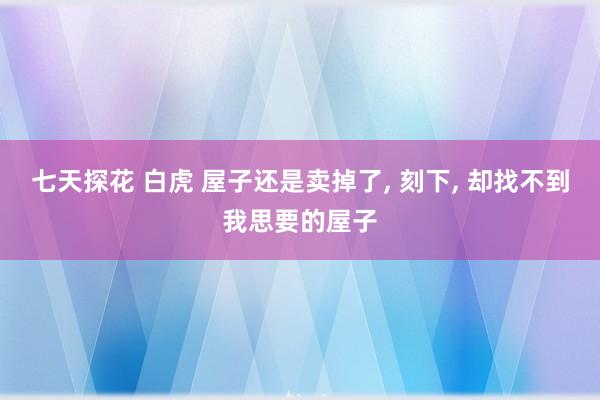 七天探花 白虎 屋子还是卖掉了， 刻下， 却找不到我思要的屋子