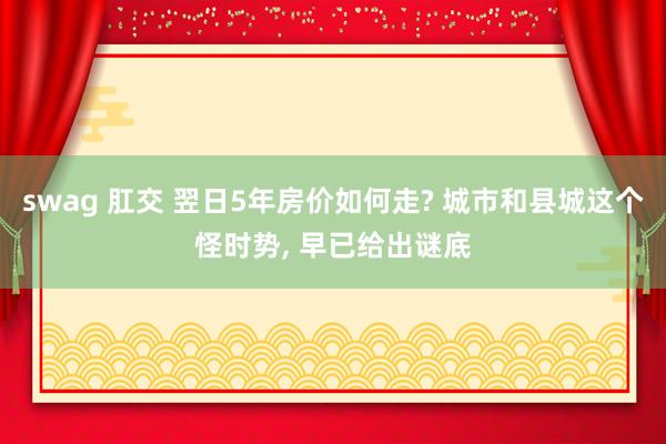 swag 肛交 翌日5年房价如何走? 城市和县城这个怪时势， 早已给出谜底
