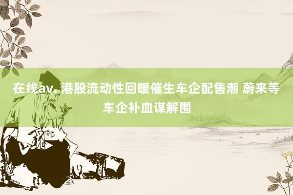 在线av. 港股流动性回暖催生车企配售潮 蔚来等车企补血谋解围