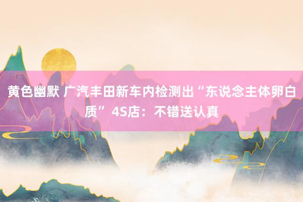 黄色幽默 广汽丰田新车内检测出“东说念主体卵白质” 4S店：不错送认真