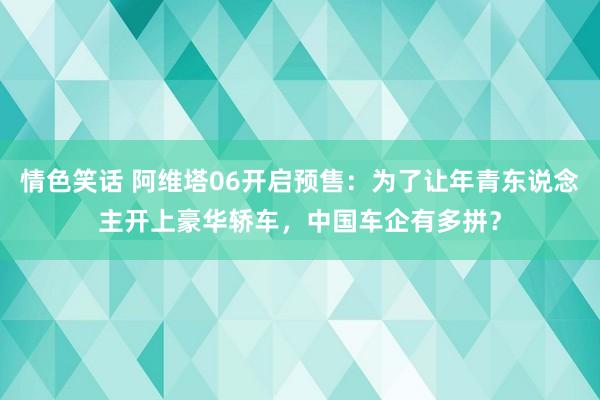 情色笑话 阿维塔06开启预售：为了让年青东说念主开上豪华轿车，中国车企有多拼？