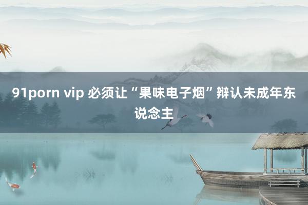 91porn vip 必须让“果味电子烟”辩认未成年东说念主