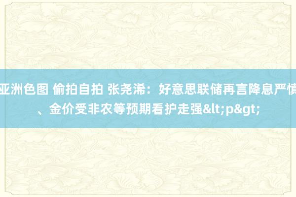 亚洲色图 偷拍自拍 张尧浠：好意思联储再言降息严慎、金价受非农等预期看护走强<p>