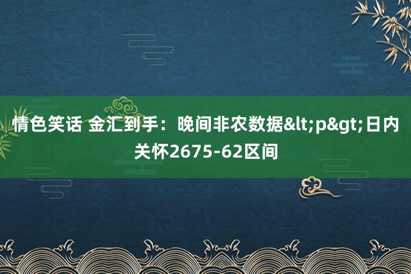 情色笑话 金汇到手：晚间非农数据<p>日内关怀2675-62区间