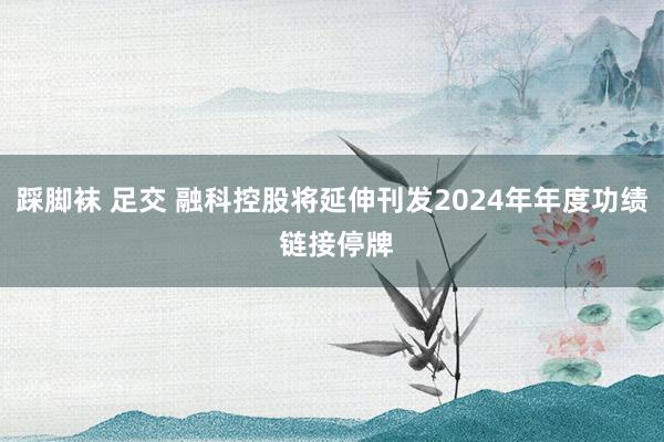 踩脚袜 足交 融科控股将延伸刊发2024年年度功绩 链接停牌