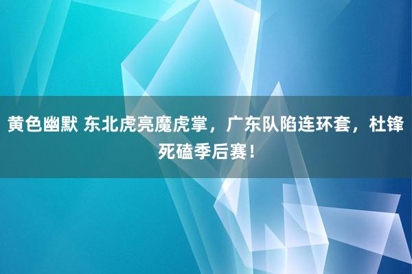 黄色幽默 东北虎亮魔虎掌，广东队陷连环套，杜锋死磕季后赛！