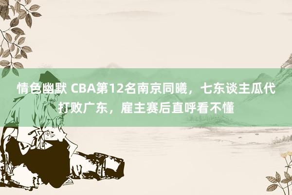 情色幽默 CBA第12名南京同曦，七东谈主瓜代打败广东，雇主赛后直呼看不懂