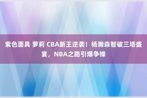 紫色面具 萝莉 CBA新王逆袭！杨瀚森智破三塔盛宴，NBA之路引爆争锋