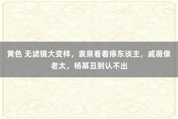 黄色 无滤镜大变样，袁泉看着瘆东谈主，戚薇像老太，杨幂丑到认不出