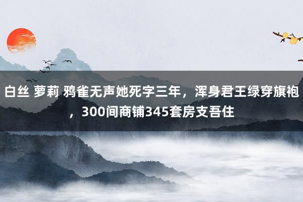 白丝 萝莉 鸦雀无声她死字三年，浑身君王绿穿旗袍，300间商铺345套房支吾住