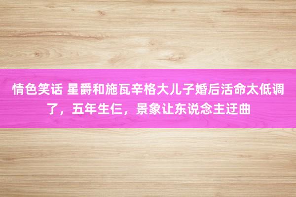 情色笑话 星爵和施瓦辛格大儿子婚后活命太低调了，五年生仨，景象让东说念主迂曲
