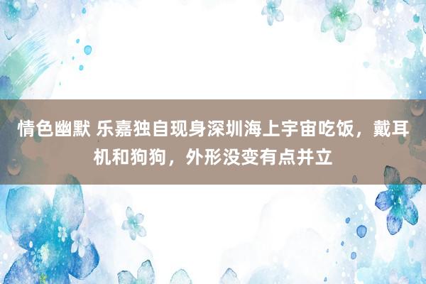 情色幽默 乐嘉独自现身深圳海上宇宙吃饭，戴耳机和狗狗，外形没变有点并立