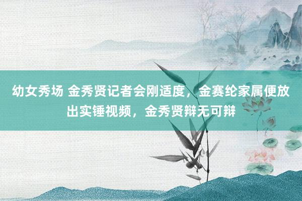 幼女秀场 金秀贤记者会刚适度，金赛纶家属便放出实锤视频，金秀贤辩无可辩