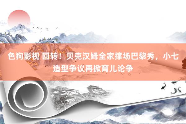 色狗影视 回转！贝克汉姆全家撑场巴黎秀，小七造型争议再掀育儿论争
