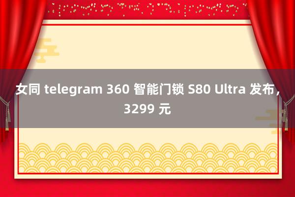女同 telegram 360 智能门锁 S80 Ultra 发布，3299 元