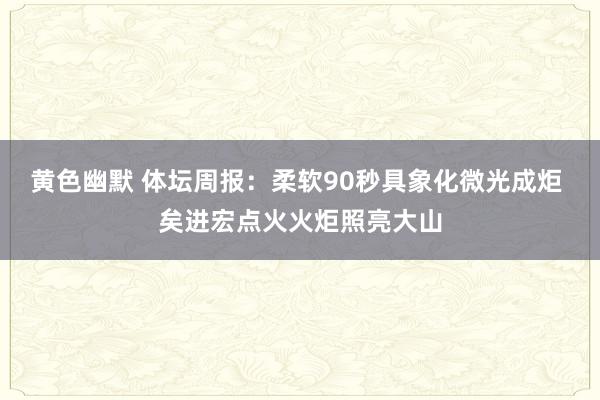 黄色幽默 体坛周报：柔软90秒具象化微光成炬 矣进宏点火火炬照亮大山