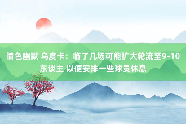 情色幽默 乌度卡：临了几场可能扩大轮流至9-10东谈主 以便安排一些球员休息