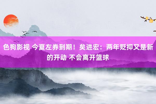 色狗影视 今夏左券到期！矣进宏：两年贬抑又是新的开动 不会离开篮球