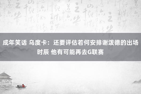 成年笑话 乌度卡：还要评估若何安排谢泼德的出场时辰 他有可能再去G联赛