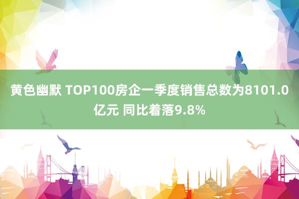 黄色幽默 TOP100房企一季度销售总数为8101.0亿元 同比着落9.8%
