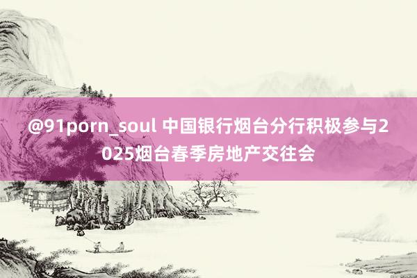 @91porn_soul 中国银行烟台分行积极参与2025烟台春季房地产交往会