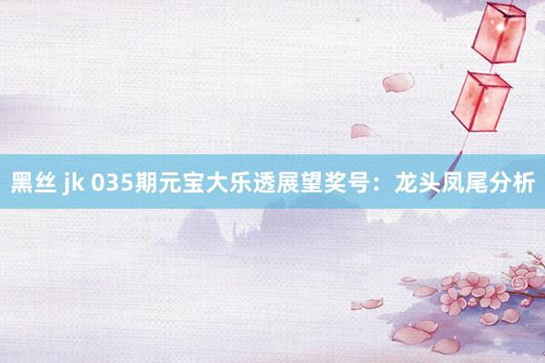黑丝 jk 035期元宝大乐透展望奖号：龙头凤尾分析