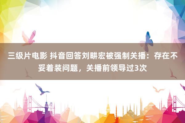 三级片电影 抖音回答刘畊宏被强制关播：存在不妥着装问题，关播前领导过3次