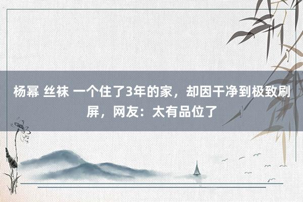 杨幂 丝袜 一个住了3年的家，却因干净到极致刷屏，网友：太有品位了