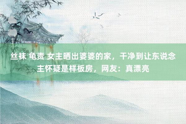 丝袜 龟责 女主晒出婆婆的家，干净到让东说念主怀疑是样板房，网友：真漂亮