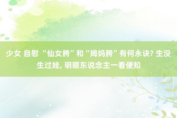 少女 自慰 “仙女胯”和“姆妈胯”有何永诀? 生没生过娃， 明眼东说念主一看便知