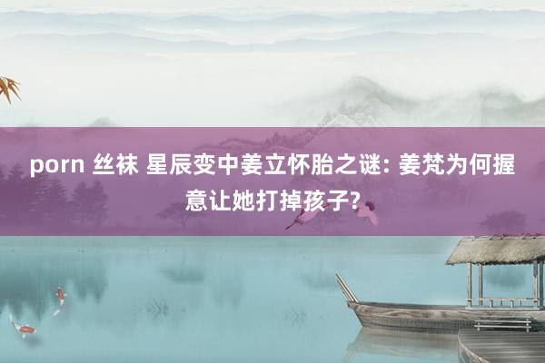 porn 丝袜 星辰变中姜立怀胎之谜: 姜梵为何握意让她打掉孩子?