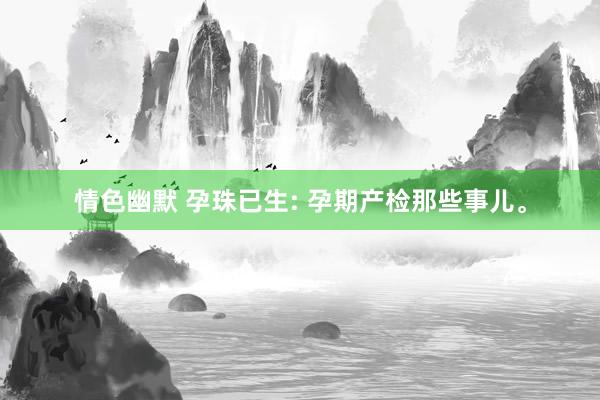情色幽默 孕珠已生: 孕期产检那些事儿。