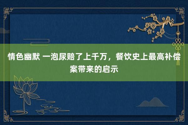 情色幽默 一泡尿赔了上千万，餐饮史上最高补偿案带来的启示