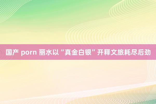 国产 porn 丽水以“真金白银”开释文旅耗尽后劲