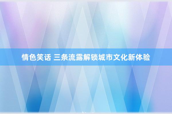 情色笑话 三条流露解锁城市文化新体验