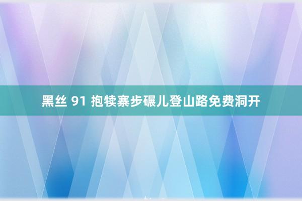 黑丝 91 抱犊寨步碾儿登山路免费洞开