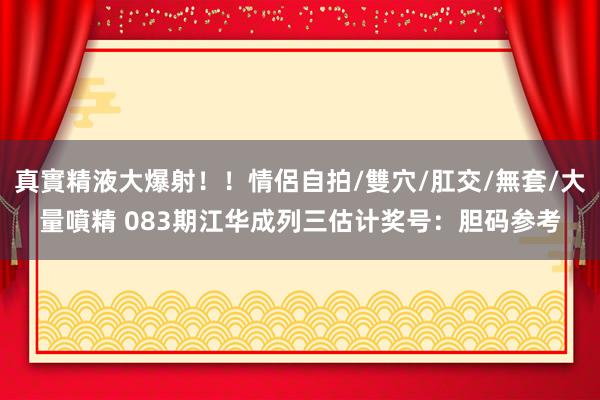 真實精液大爆射！！情侶自拍/雙穴/肛交/無套/大量噴精 083期江华成列三估计奖号：胆码参考