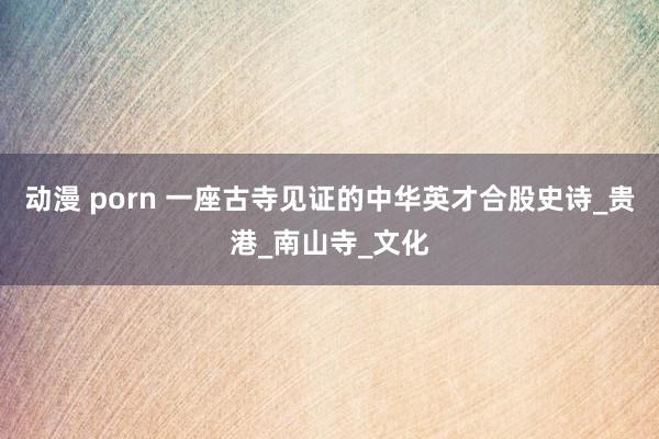 动漫 porn 一座古寺见证的中华英才合股史诗_贵港_南山寺_文化