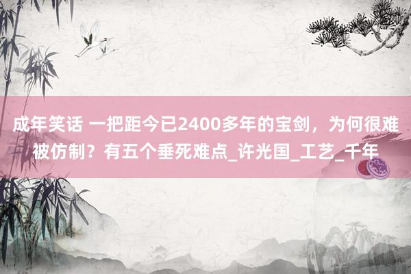 成年笑话 一把距今已2400多年的宝剑，为何很难被仿制？有五个垂死难点_许光国_工艺_千年