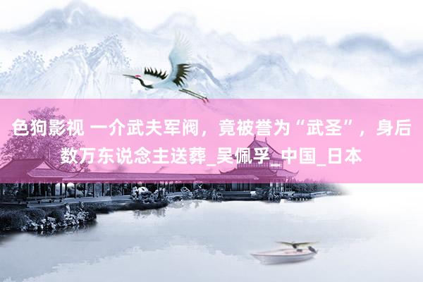 色狗影视 一介武夫军阀，竟被誉为“武圣”，身后数万东说念主送葬_吴佩孚_中国_日本