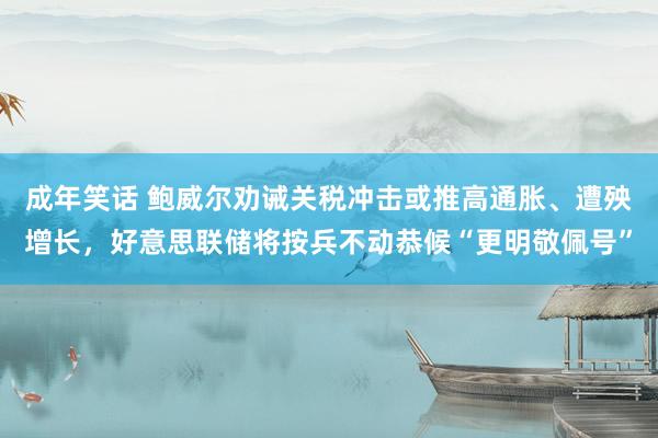 成年笑话 鲍威尔劝诫关税冲击或推高通胀、遭殃增长，好意思联储将按兵不动恭候“更明敬佩号”