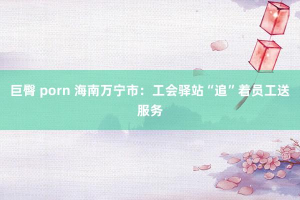 巨臀 porn 海南万宁市：工会驿站“追”着员工送服务